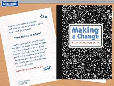 Image of a notebook sheet and cover with a KidsHealth logo in the upper left corner of the image. Text on the notebook sheet: 
You want to make a change. But how do you stick with it until you reach your goal?
You make a plan!
This feature guides you through the specific steps needed to plan for your individual goal. When you’ve finished, you’ll be able to print out a personalized sheet
designed just for your goal. The whole process should take about 10 minutes.
Open the journal to begin
About privacy click here (not an actual link)
Text on notebook cover: Making a Change, Your Personal Plan