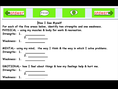 Bar at top with four green blocks with selectionas on them. Answer with a left facing arrow, speech bubble with "it is cool", speech bubble with green octagon, answer with a right facing arrow. Text over image: How I See Myself. For each of the five areas below, identify two strengths and one weakness. PHYSICAL - using my muscles and body for work and recreation.
Strengths: 1. 2.
Weakness: 1.
MENTAL - using my mind: the way I think and the way in which I solve problems. 
Strengths: 1. 2.
Weakness: 1.
EMOTIONAL - how I feel about things and how my feelings help and hurt me.
Strengths: 1. 2.
Weakness: 1.