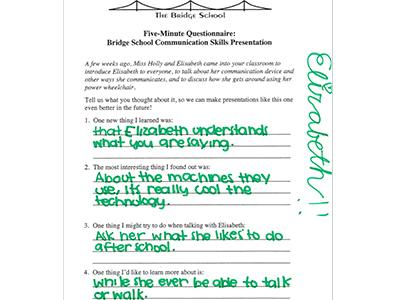 The Bridge School logo across the top. Text over image: Five-Minute Questionnaire: Bridge School Communication Skills Presentation
A few weeks ago, Miss Holly and Elizabeth come into your classroom to introduce Elisabeth to everyone, to talk about her communication device and other ways she communicates, and to discuss how she gets around using her power wheelchair.
Tell us what you thought about it, so we can make presentations like this one even better in the future!
1. One new thing I learned was: that Elizabeth understands what you are saying.
2. The most interesting thing I found out was: About the machines they use, it’s really cool the technology.
3. One thing I might try to do when talking with Elizabeth: Ask her what she likes to do after school.
4. One thing I’d like to learn more about is: while she ever be able to talk or walk.
