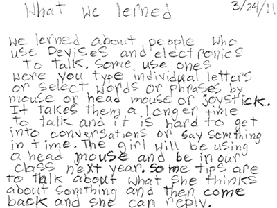 Text over image: What we learned 3/24/11
We learned about people who use devices and electronics to talk. Some use ones were you type individual letters or select words or phrases by mouse or head mouse or joystick. It takes them a longer time to talk and it is hard to get into conversations or say something in time. The girl will be using a head mouse and be in our class next year. Some tips are to talk about what she thinks about something and then come back and she can reply.