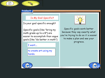 Two panel image with text and a KidsHealth logo in the upper left corner.
Text over image: Is My Goal Specific?
Is your goal specific enough?
Specific goals (like "bring my math grade up to a B") are easier to accomplish than vague goals (like "do better in math")
I want...
to create are using my hands
Specific goals work better because they say exactly what you're trying to do so it is easier to make a plan and see your progress.