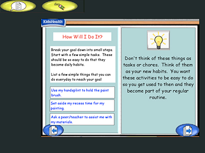 Two panel image with text and a KidsHealth logo in the upper left corner.
Text over image: How Will I Do It? Break down your goal into small steps. Start with a few simple tasks. These should be so easy to do that they become daily habits.
List a few simple things that you can do everyday to reach your goal.
Use my handsplint to hold the paint brush.
Set aside my recess time for my painting.
Ask a peer/teacher to assist me with my materials.
Don't think of these things as tasks or chores. Think of them as your new habits. You want these activities to be easy to do so you get used to then and they become part of your regular routine.