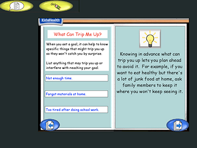 Two panel image with text and a KidsHealth logo in the upper left corner.
Text over image: What Can Trip Me Up?
When you set a goal, it can help to know specific things that might trip you up so they won't catch you by surprise.
List anything that may trip you up or interfere with reaching your goal.
Not enough time.
Forgot materials at home.
Too tired after doing school work.
Knowing in advance what can trip you up lets you plan ahead to avoid it. For example, if you want to eat healthy but there's a lot of junk food at home, ask family members to keep it where you won't keep seeing it.