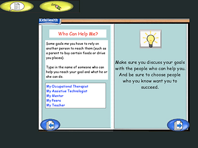 Two panel image with text and a KidsHealth logo in the upper left corner.
Text over image: Who Can Help Me?
Some goals me you have to rely on another person to reach them (such as a parent to buy certain foods or drive you places).
Type in the name of someone who can help you reach your goal and what he or she can do.
My Occupational Therapist
My Assistive Technologist
My Mentor
My Peers
My Teacher
Make sure you discuss your goals with the people who can help you. And be sure to choose people who you know want you to succeed.