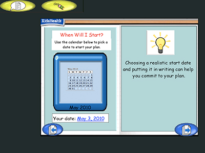 Two panel image with text and a KidsHealth logo in the upper left corner.
Text over image: When Will I Start?
Use the calendar below to pick a date to start your plan.
(Image of a calendar displaying the month of May 2010)
Your date: May 3, 2010
Choosing a realistic start date and putting it in writing can help you commit to your plan.