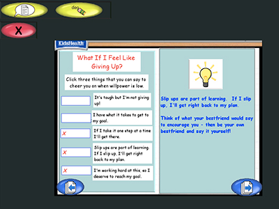 Two panel image with text and a KidsHealth logo in the upper left corner.
Text over image: What If I Feel Like Giving Up?
Click three things that you can say to cheer you on when willpower is low.
It's tough but I'm not giving up! (not clicked)
I have what it takes to get to my goal. (not clicked)
If I take it one step at a time I'll get there. (clicked)
Slip ups are part of learning. If I slip up I'll get right back to my plan. (clicked)
I'm working hard at this, so I deserve to reach my goal. (clicked)
Slip ups are part of learning. If I slip up, I'll get right back to my plan.
Think of what your best friend would say to encourage you - then be your own best friend and say it yourself.