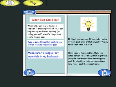 Two panel image with text and a KidsHealth logo in the upper left corner.
Text over image: What Else Can I Do?
When willpower starts to slip, in addition to cheering yourself on, it can help to stay motivated by doing (or telling yourself) specific things that relate to your goal.
Type in some things that can help you stay on track to reach your goal.
Make sure to keep all art materials in my backpack.
If I feel like watching TV instead of doing my math problems, I'll tell myself TV is my reward for when it's done.
Think back to the possible pitfalls you listed earlier - these things that might trip you up or prevent you from reaching your goal. It might help to include some ideas here to get past these roadblocks.